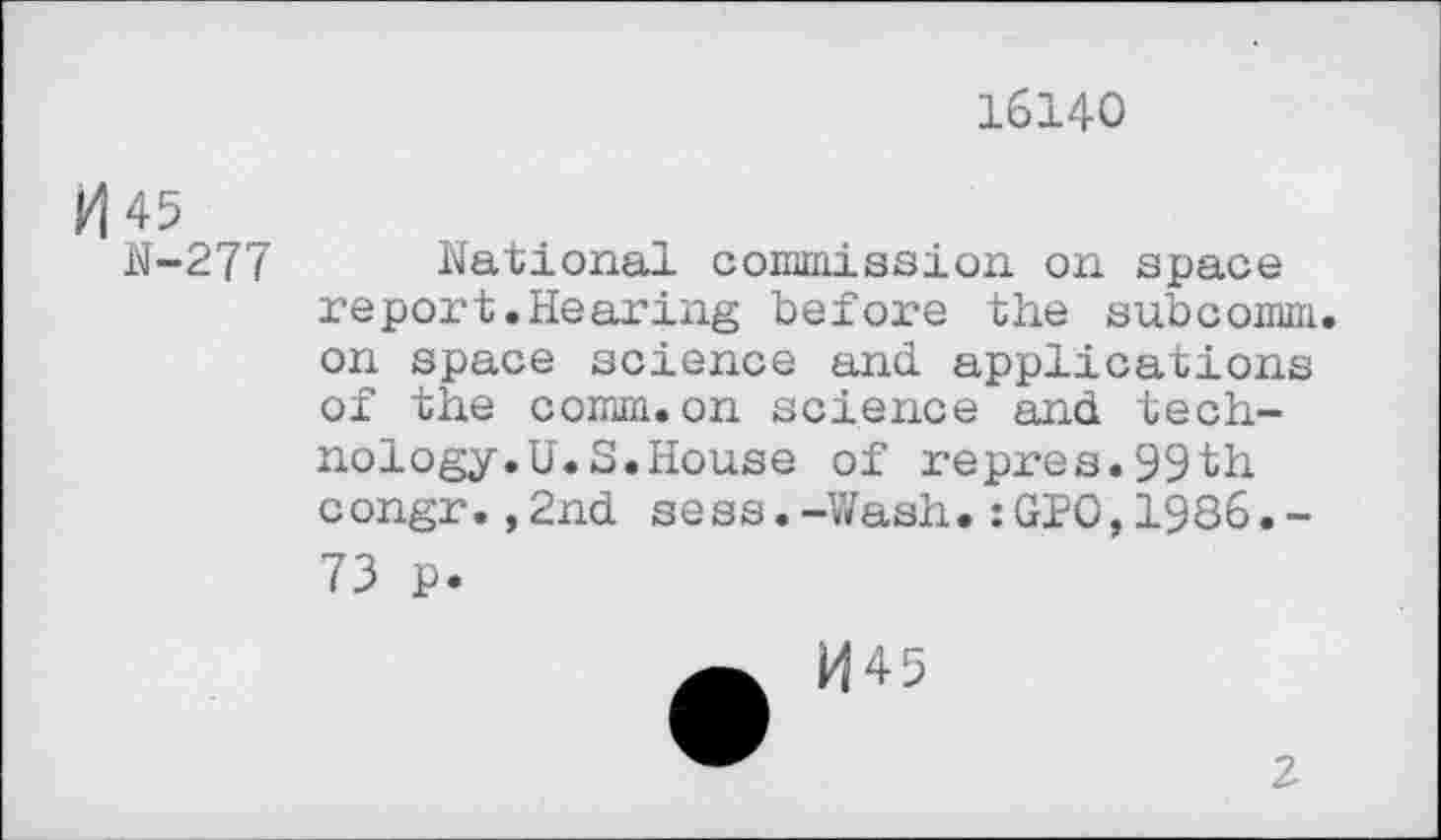 ﻿16140
H 45
N-277
national commission on space report.Hearing before the subcomm, on space science and applications of the comm.on science and technology. U.S. House of repres.99th congr.,2nd sess.-Wash.:GP0,1986.-73 p.
2